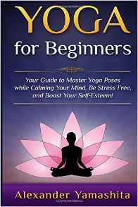 Yoga For Beginners: Your Guide to Master Yoga Poses while calming your mind, be stress free, and boost your self-esteem!